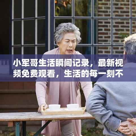 小军哥生活瞬间记录,最新视频免费观看,生活的每一刻不容错过